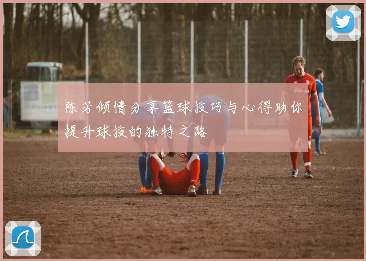 陈芳倾情分享篮球技巧与心得助你提升球技的独特之路