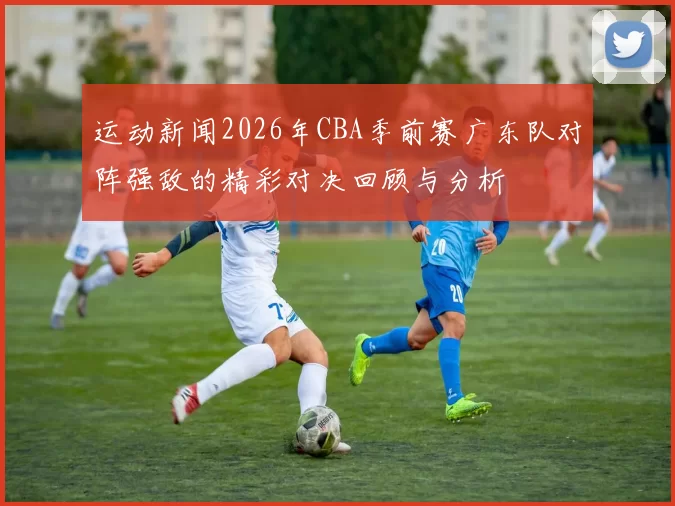 运动新闻2026年CBA季前赛广东队对阵强敌的精彩对决回顾与分析
